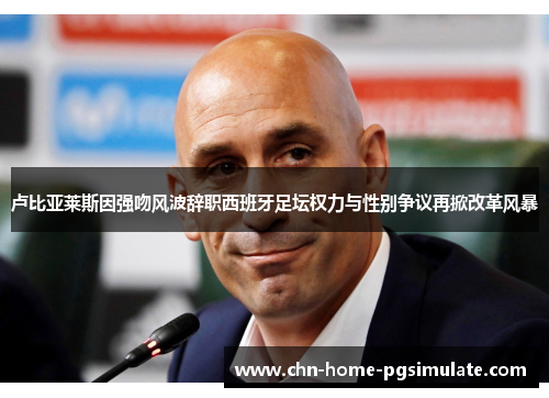 卢比亚莱斯因强吻风波辞职西班牙足坛权力与性别争议再掀改革风暴 卢比亚莱斯因强吻风波辞职西班牙足坛权力与性别争议再掀改革风暴