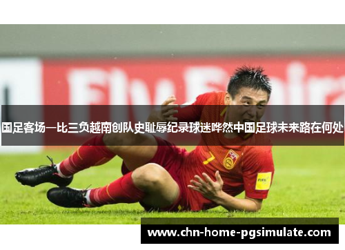 国足客场一比三负越南创队史耻辱纪录球迷哗然中国足球未来路在何处