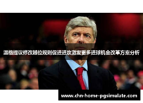 温格提议修改越位规则促进进攻激发更多进球机会改革方案分析